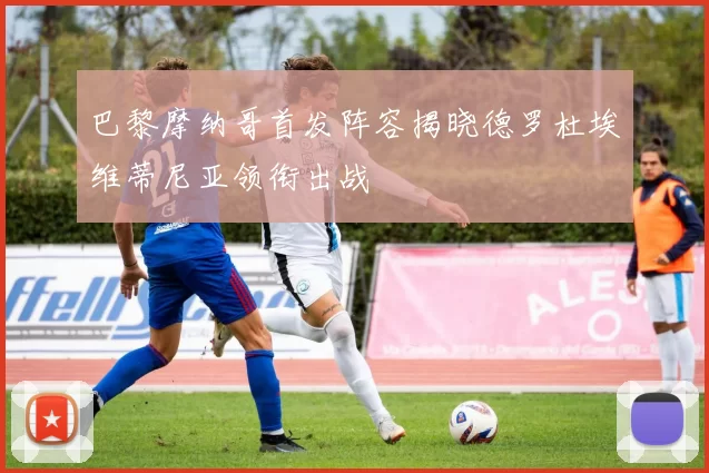 巴黎摩纳哥首发阵容揭晓德罗杜埃维蒂尼亚领衔出战