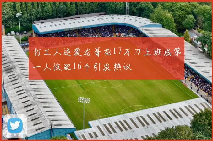 打工人逆袭龙哥花17万刀上班成第一人技犯16个引发热议