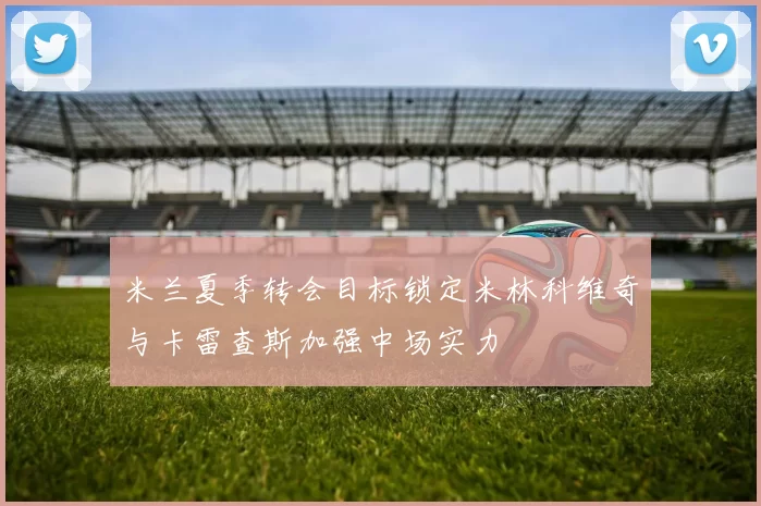 米兰夏季转会目标锁定米林科维奇与卡雷查斯加强中场实力