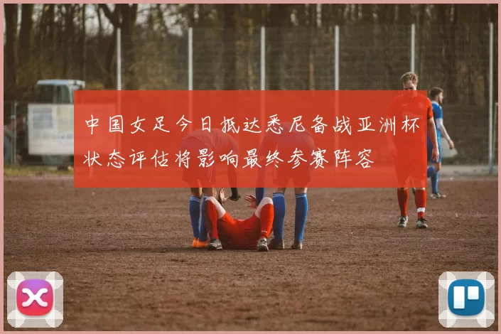 中国女足今日抵达悉尼备战亚洲杯状态评估将影响最终参赛阵容