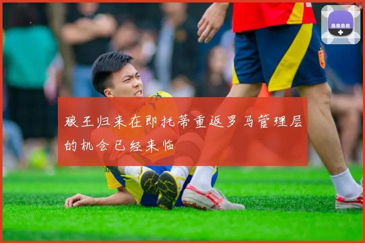狼王归来在即托蒂重返罗马管理层的机会已经来临