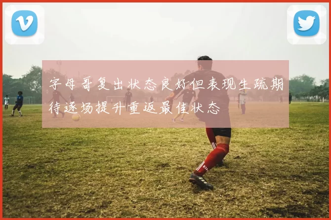 字母哥复出状态良好但表现生疏期待逐场提升重返最佳状态