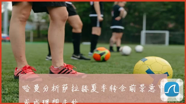 哈曼分析萨拉赫夏季转会前景意甲或成理想去处