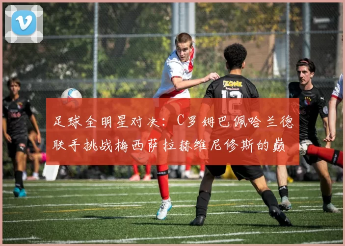 足球全明星对决：C罗姆巴佩哈兰德联手挑战梅西萨拉赫维尼修斯的巅峰之战