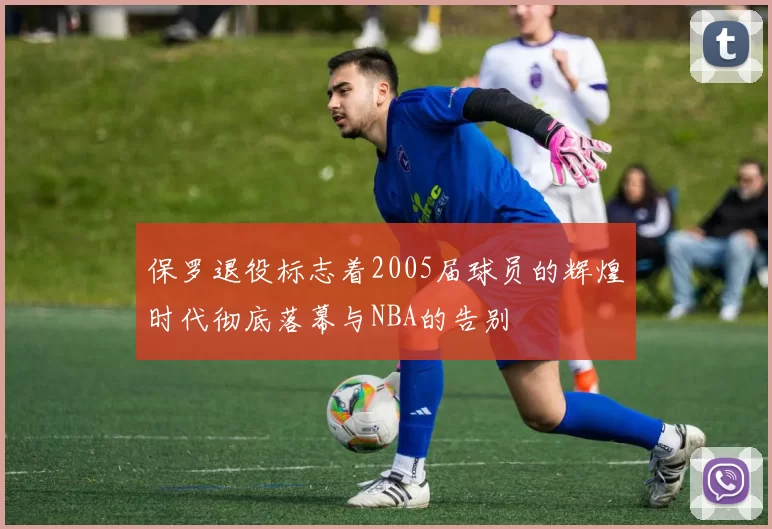 保罗退役标志着2005届球员的辉煌时代彻底落幕与NBA的告别