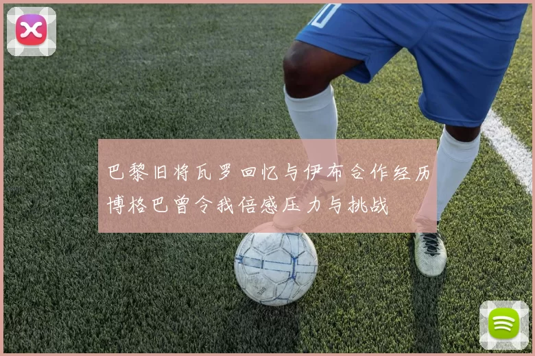 巴黎旧将瓦罗回忆与伊布合作经历博格巴曾令我倍感压力与挑战