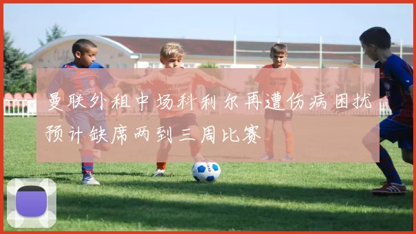 曼联外租中场科利尔再遭伤病困扰预计缺席两到三周比赛
