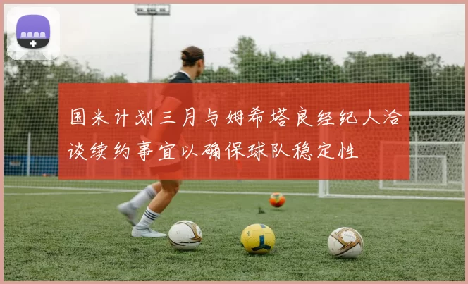 国米计划三月与姆希塔良经纪人洽谈续约事宜以确保球队稳定性