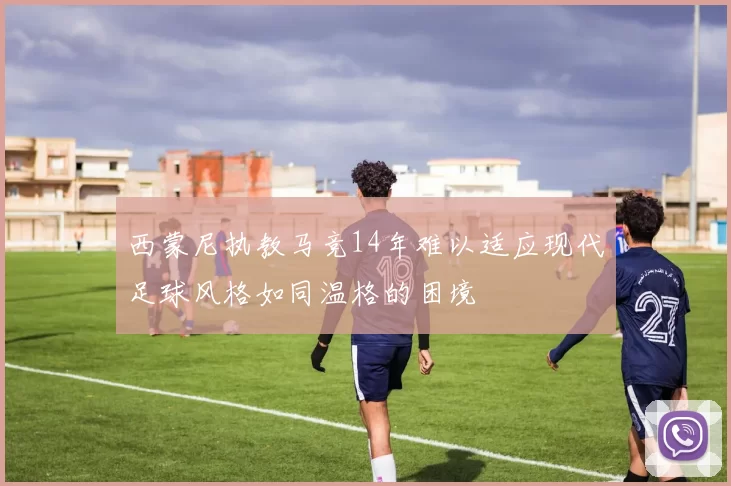 西蒙尼执教马竞14年难以适应现代足球风格如同温格的困境
