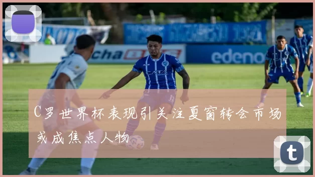 C罗世界杯表现引关注夏窗转会市场或成焦点人物
