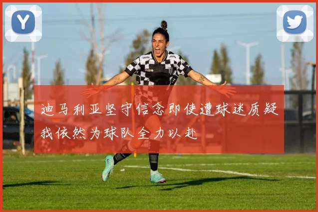 迪马利亚坚守信念即使遭球迷质疑我依然为球队全力以赴