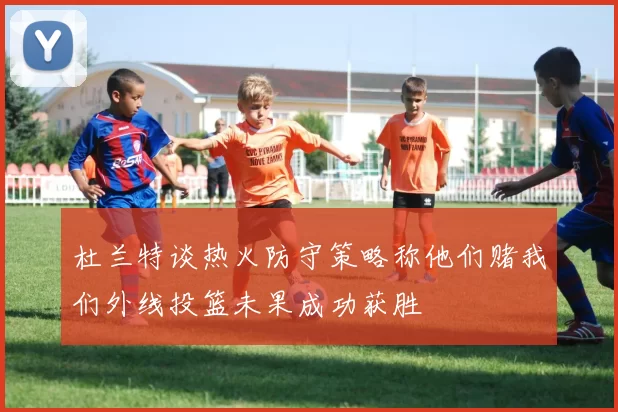 杜兰特谈热火防守策略称他们赌我们外线投篮未果成功获胜