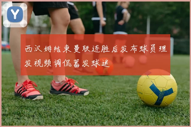 西汉姆结束曼联连胜后发布球员理发视频调侃蓄发球迷