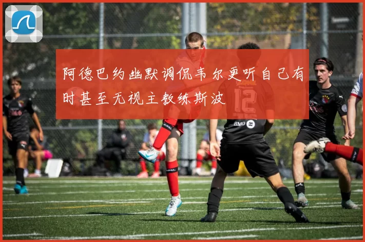 阿德巴约幽默调侃韦尔更听自己有时甚至无视主教练斯波