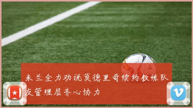 米兰全力劝说莫德里奇续约教练队友管理层齐心协力