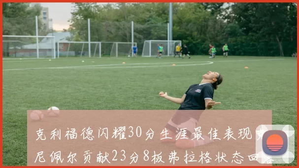 克利福德闪耀30分生涯最佳表现克尼佩尔贡献23分8板弗拉格状态回落仅得14分