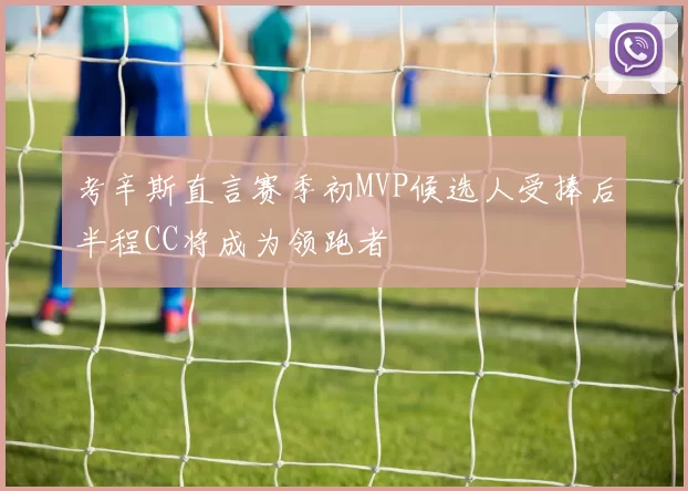 考辛斯直言赛季初MVP候选人受捧后半程CC将成为领跑者