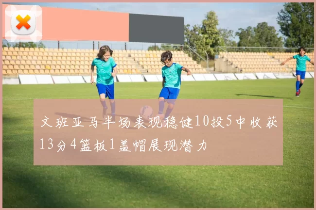 文班亚马半场表现稳健10投5中收获13分4篮板1盖帽展现潜力