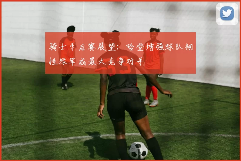 骑士季后赛展望：哈登增强球队韧性绿军成最大竞争对手
