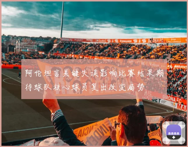 阿伦坦言关键失误影响比赛结果期待球队核心球员复出改变局势