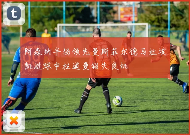 阿森纳半场领先曼斯菲尔德马杜埃凯进球中柱道曼错失良机