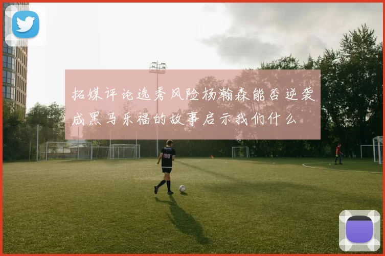 拓媒评论选秀风险杨瀚森能否逆袭成黑马乐福的故事启示我们什么