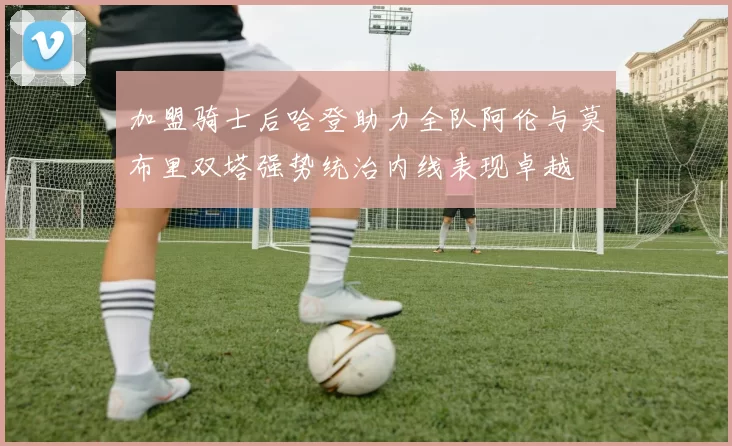 加盟骑士后哈登助力全队阿伦与莫布里双塔强势统治内线表现卓越