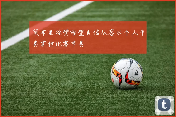 莫布里称赞哈登自信从容以个人节奏掌控比赛节奏