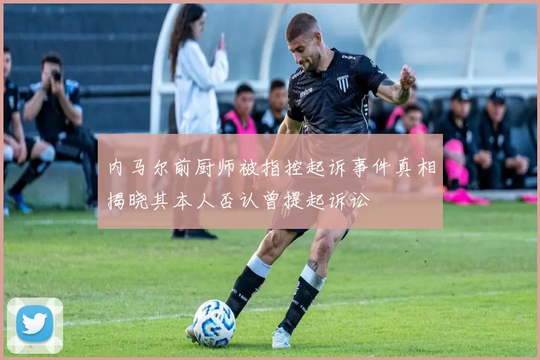内马尔前厨师被指控起诉事件真相揭晓其本人否认曾提起诉讼