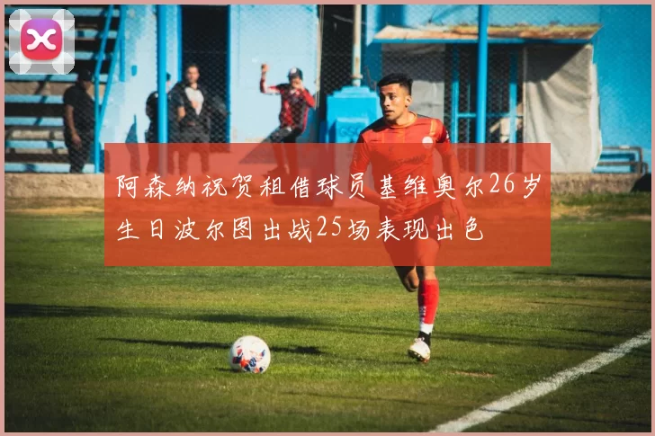 阿森纳祝贺租借球员基维奥尔26岁生日波尔图出战25场表现出色