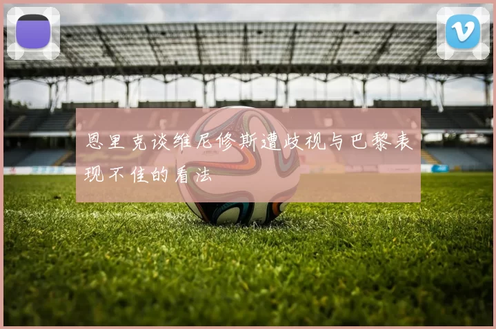 恩里克谈维尼修斯遭歧视与巴黎表现不佳的看法