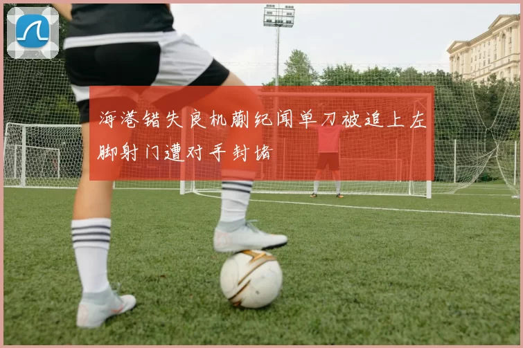 海港错失良机蒯纪闻单刀被追上左脚射门遭对手封堵