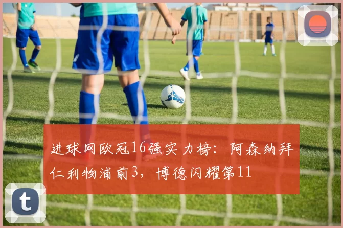 进球网欧冠16强实力榜：阿森纳拜仁利物浦前3，博德闪耀第11