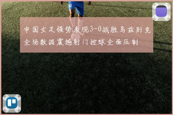 中国女足强势表现3-0战胜乌兹别克全场数据震撼射门控球全面压制