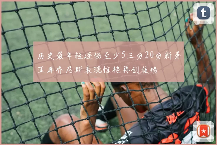 历史最年轻连场至少5三分20分新秀亚库乔尼斯表现惊艳再创佳绩