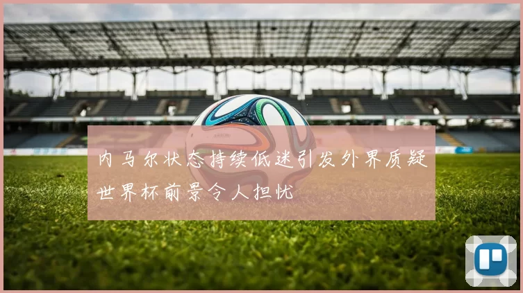 内马尔状态持续低迷引发外界质疑世界杯前景令人担忧