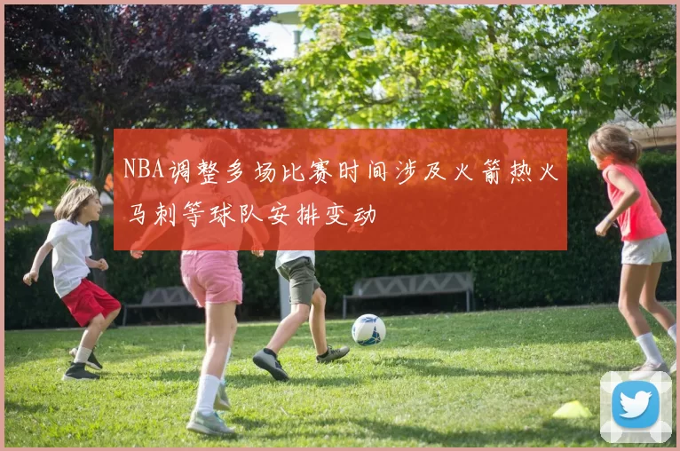 NBA调整多场比赛时间涉及火箭热火马刺等球队安排变动