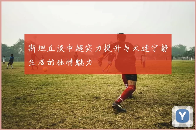 斯坦丘谈中超实力提升与大连宁静生活的独特魅力